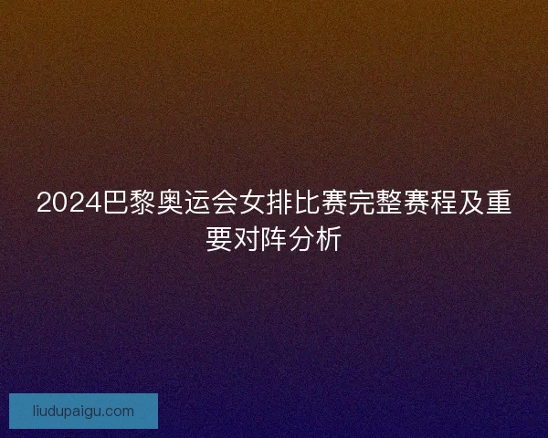 2024巴黎奥运会女排比赛完整赛程及重要对阵分析