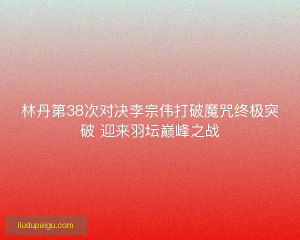 林丹第38次对决李宗伟打破魔咒终极突破 迎来羽坛巅峰之战