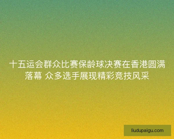 十五运会群众比赛保龄球决赛在香港圆满落幕 众多选手展现精彩竞技风采