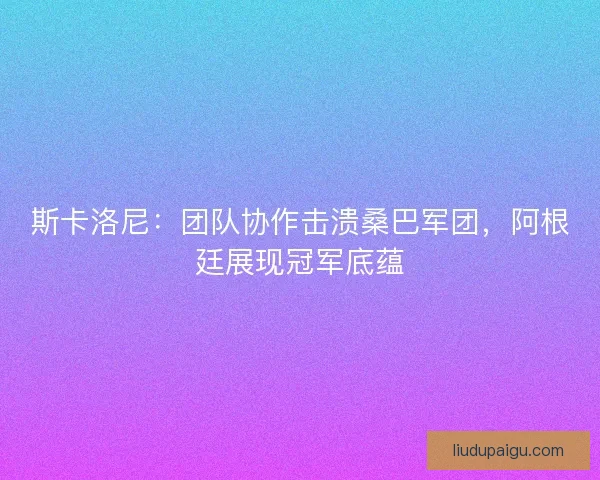 斯卡洛尼：团队协作击溃桑巴军团，阿根廷展现冠军底蕴